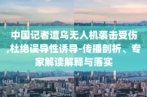 中國(guó)記者遭烏無(wú)人機(jī)襲擊受傷,杜絕誤導(dǎo)性誘導(dǎo)-傳播剖析、專家解讀解釋與落實(shí)
