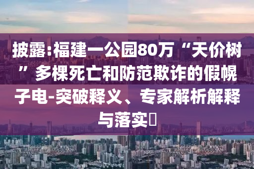披露:福建一公園80萬“天價(jià)樹”多棵死亡和防范欺詐的假幌子電-突破釋義、專家解析解釋與落實(shí)?