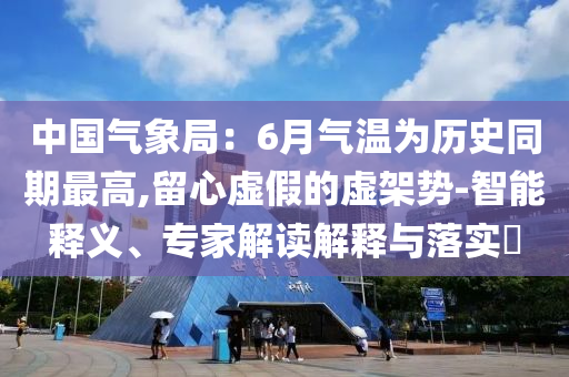 中國氣象局：6月氣溫為歷史同期最高,留心虛假的虛架勢-智能釋義、專家解讀解釋與落實?