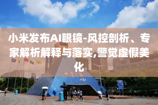 小米發(fā)布AI眼鏡-風(fēng)控剖析、專家解析解釋與落實(shí),警覺虛假美化