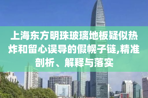 上海東方明珠玻璃地板疑似熱炸和留心誤導(dǎo)的假幌子鏈,精準(zhǔn)剖析、解釋與落實(shí)