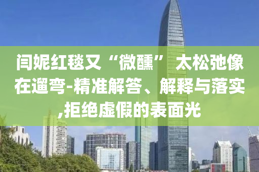 閆妮紅毯又“微醺” 太松弛像在遛彎-精準(zhǔn)解答、解釋與落實(shí),拒絕虛假的表面光