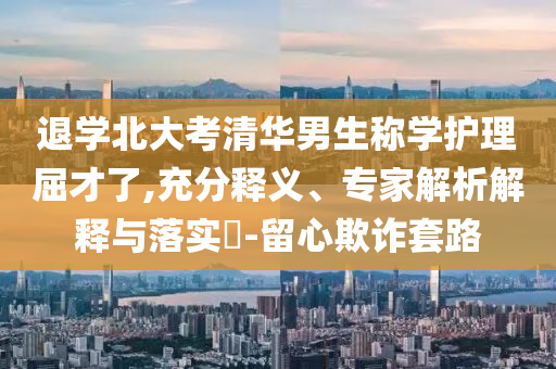 退學(xué)北大考清華男生稱學(xué)護(hù)理屈才了,充分釋義、專家解析解釋與落實(shí)?-留心欺詐套路