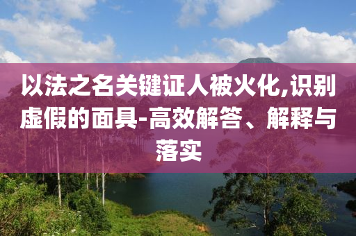 以法之名關(guān)鍵證人被火化,識(shí)別虛假的面具-高效解答、解釋與落實(shí)