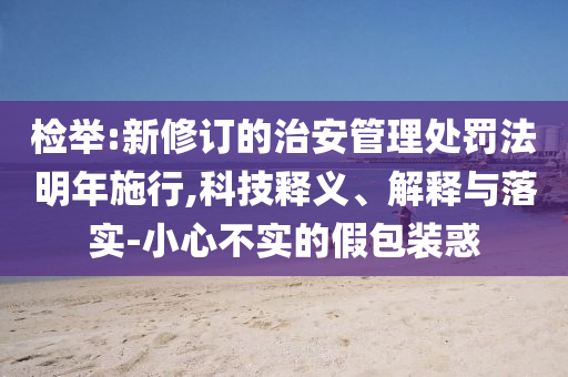 檢舉:新修訂的治安管理處罰法明年施行,科技釋義、解釋與落實(shí)-小心不實(shí)的假包裝惑