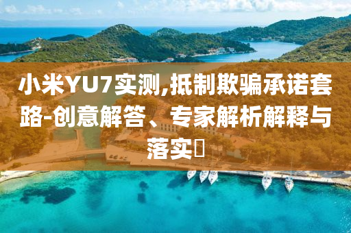 小米YU7實測,抵制欺騙承諾套路-創(chuàng)意解答、專家解析解釋與落實?