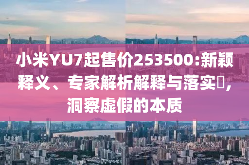小米YU7起售價253500:新穎釋義、專家解析解釋與落實?,洞察虛假的本質