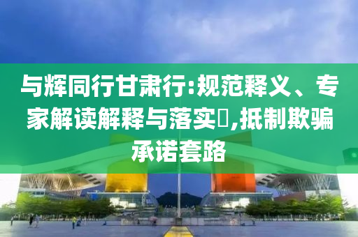 與輝同行甘肅行:規(guī)范釋義、專家解讀解釋與落實?,抵制欺騙承諾套路
