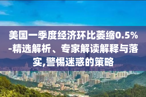 美國(guó)一季度經(jīng)濟(jì)環(huán)比萎縮0.5%-精選解析、專家解讀解釋與落實(shí),警惕迷惑的策略