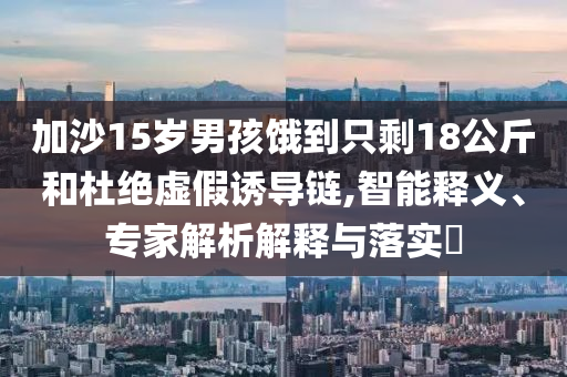 加沙15歲男孩餓到只剩18公斤和杜絕虛假誘導(dǎo)鏈,智能釋義、專家解析解釋與落實(shí)?