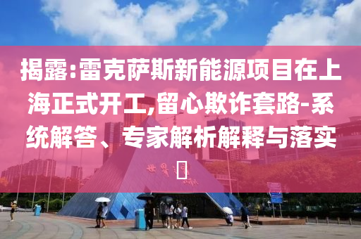 揭露:雷克薩斯新能源項目在上海正式開工,留心欺詐套路-系統(tǒng)解答、專家解析解釋與落實?