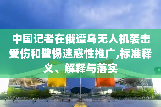 中國記者在俄遭烏無人機(jī)襲擊受傷和警惕迷惑性推廣,標(biāo)準(zhǔn)釋義、解釋與落實