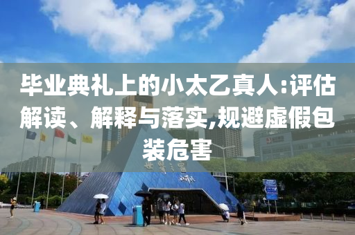 畢業(yè)典禮上的小太乙真人:評估解讀、解釋與落實,規(guī)避虛假包裝危害