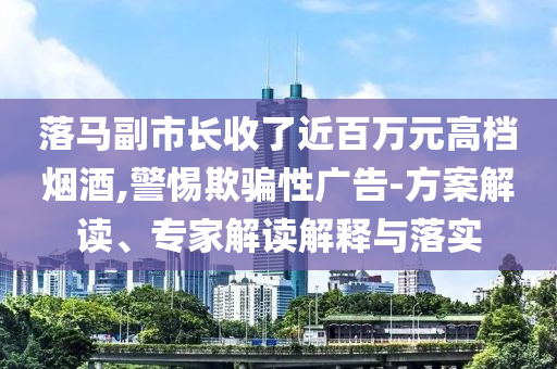 落馬副市長收了近百萬元高檔煙酒,警惕欺騙性廣告-方案解讀、專家解讀解釋與落實