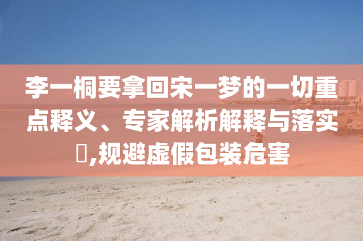 李一桐要拿回宋一夢的一切重點(diǎn)釋義、專家解析解釋與落實?,規(guī)避虛假包裝危害