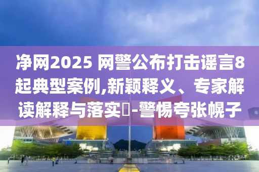 凈網(wǎng)2025 網(wǎng)警公布打擊謠言8起典型案例,新穎釋義、專家解讀解釋與落實?-警惕夸張幌子