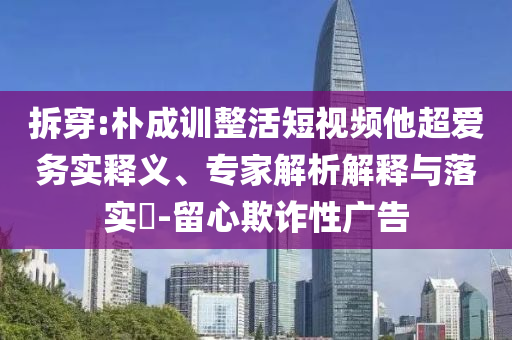 拆穿:樸成訓(xùn)整活短視頻他超愛務(wù)實釋義、專家解析解釋與落實?-留心欺詐性廣告