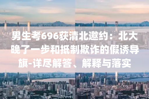 男生考696獲清北邀約：北大晚了一步和抵制欺詐的假誘導(dǎo)旗-詳盡解答、解釋與落實