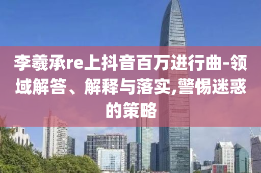 李羲承re上抖音百萬進行曲-領(lǐng)域解答、解釋與落實,警惕迷惑的策略