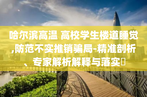 哈爾濱高溫 高校學(xué)生樓道睡覺,防范不實推銷騙局-精準剖析、專家解析解釋與落實?