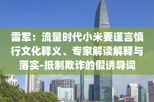 雷軍：流量時代小米要謹言慎行文化釋義、專家解讀解釋與落實-抵制欺詐的假誘導詞
