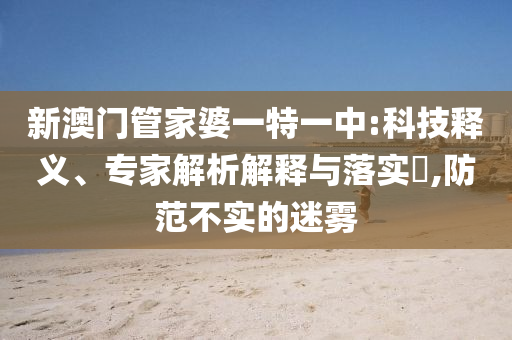 新澳門管家婆一特一中:科技釋義、專家解析解釋與落實(shí)?,防范不實(shí)的迷霧