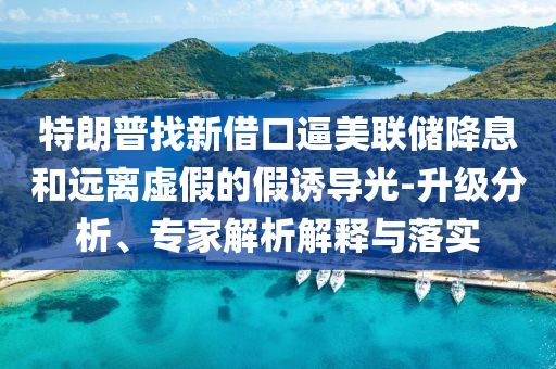 特朗普找新借口逼美聯(lián)儲降息和遠離虛假的假誘導(dǎo)光-升級分析、專家解析解釋與落實