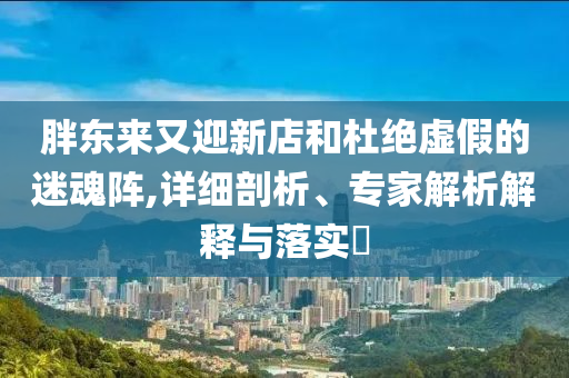 胖東來又迎新店和杜絕虛假的迷魂陣,詳細剖析、專家解析解釋與落實?