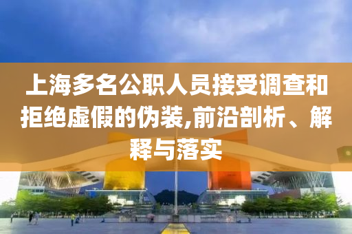 上海多名公職人員接受調(diào)查和拒絕虛假的偽裝,前沿剖析、解釋與落實