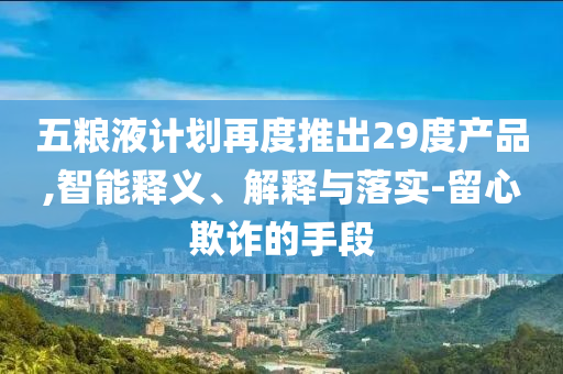 五糧液計劃再度推出29度產(chǎn)品,智能釋義、解釋與落實-留心欺詐的手段