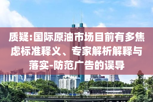 質(zhì)疑:國際原油市場目前有多焦慮標準釋義、專家解析解釋與落實-防范廣告的誤導(dǎo)