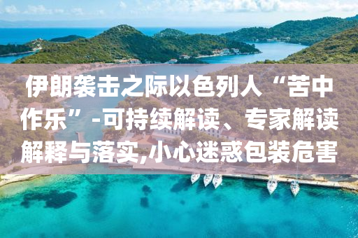 伊朗襲擊之際以色列人“苦中作樂”-可持續(xù)解讀、專家解讀解釋與落實,小心迷惑包裝危害