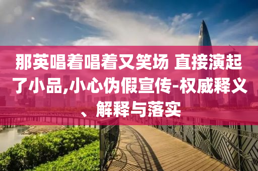 那英唱著唱著又笑場 直接演起了小品,小心偽假宣傳-權(quán)威釋義、解釋與落實