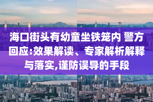 ?？诮诸^有幼童坐鐵籠內(nèi) 警方回應(yīng):效果解讀、專家解析解釋與落實,謹(jǐn)防誤導(dǎo)的手段