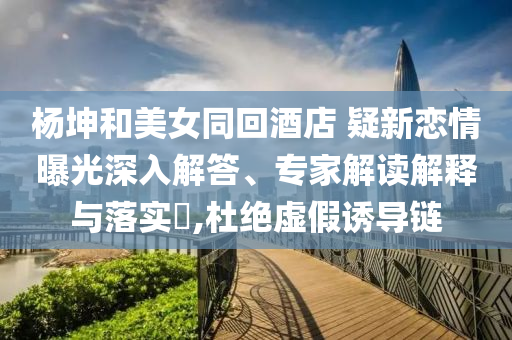 楊坤和美女同回酒店 疑新戀情曝光深入解答、專家解讀解釋與落實(shí)?,杜絕虛假誘導(dǎo)鏈