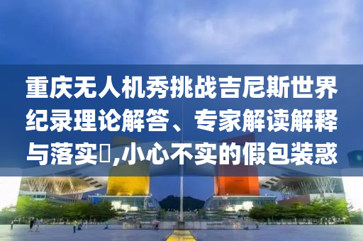 重慶無人機(jī)秀挑戰(zhàn)吉尼斯世界紀(jì)錄理論解答、專家解讀解釋與落實(shí)?,小心不實(shí)的假包裝惑