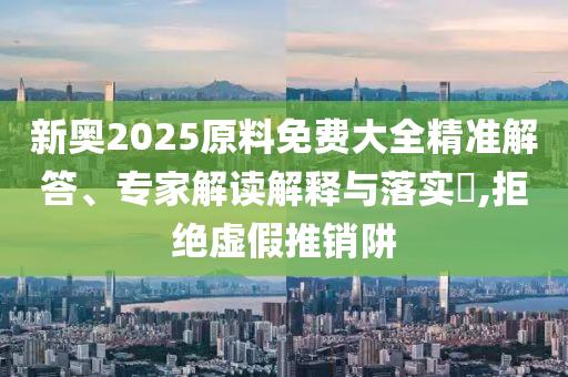 新奧2025原料免費大全精準解答、專家解讀解釋與落實?,拒絕虛假推銷阱