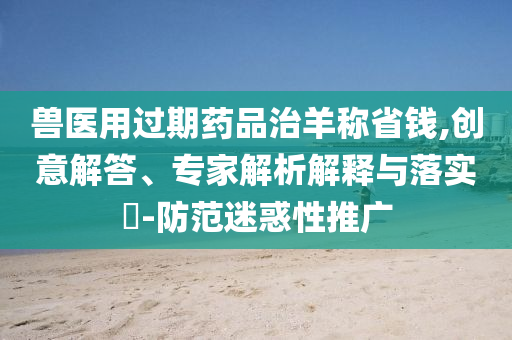 獸醫(yī)用過期藥品治羊稱省錢,創(chuàng)意解答、專家解析解釋與落實(shí)?-防范迷惑性推廣
