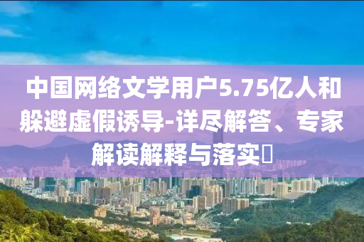 中國網(wǎng)絡文學用戶5.75億人和躲避虛假誘導-詳盡解答、專家解讀解釋與落實?