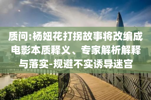 質(zhì)問:楊妞花打拐故事將改編成電影本質(zhì)釋義、專家解析解釋與落實-規(guī)避不實誘導迷宮