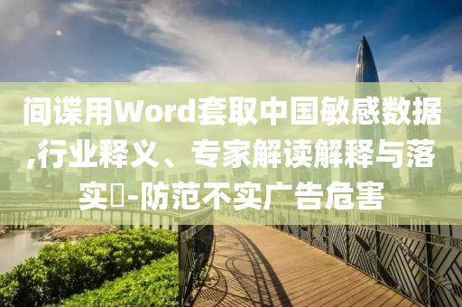 間諜用Word套取中國(guó)敏感數(shù)據(jù),行業(yè)釋義、專(zhuān)家解讀解釋與落實(shí)?-防范不實(shí)廣告危害