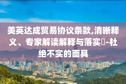 美英達成貿(mào)易協(xié)議條款,清晰釋義、專家解讀解釋與落實?-杜絕不實的面具