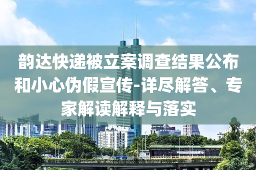 韻達(dá)快遞被立案調(diào)查結(jié)果公布和小心偽假宣傳-詳盡解答、專(zhuān)家解讀解釋與落實(shí)