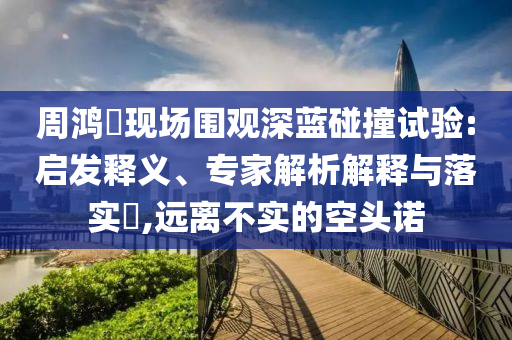周鴻祎現場圍觀深藍碰撞試驗:啟發(fā)釋義、專家解析解釋與落實?,遠離不實的空頭諾