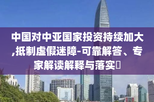中國對中亞國家投資持續(xù)加大,抵制虛假迷障-可靠解答、專家解讀解釋與落實?