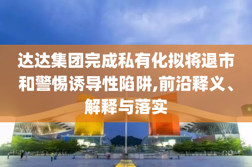 達(dá)達(dá)集團(tuán)完成私有化擬將退市和警惕誘導(dǎo)性陷阱,前沿釋義、解釋與落實(shí)