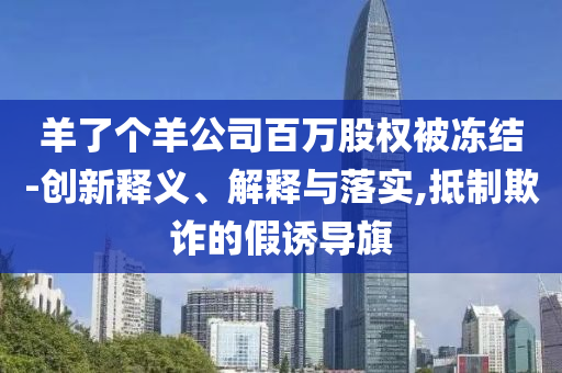 羊了個(gè)羊公司百萬(wàn)股權(quán)被凍結(jié)-創(chuàng)新釋義、解釋與落實(shí),抵制欺詐的假誘導(dǎo)旗