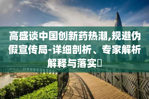 高盛談中國(guó)創(chuàng)新藥熱潮,規(guī)避偽假宣傳局-詳細(xì)剖析、專家解析解釋與落實(shí)?