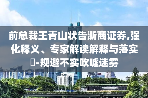 前總裁王青山狀告浙商證券,強(qiáng)化釋義、專家解讀解釋與落實(shí)?-規(guī)避不實(shí)吹噓迷霧