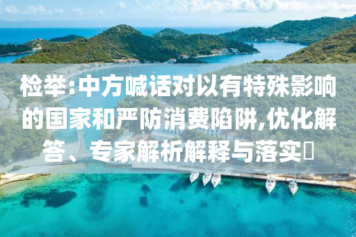 檢舉:中方喊話對(duì)以有特殊影響的國(guó)家和嚴(yán)防消費(fèi)陷阱,優(yōu)化解答、專家解析解釋與落實(shí)?